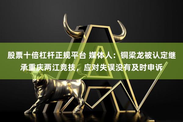 股票十倍杠杆正规平台 媒体人：铜梁龙被认定继承重庆两江竞技，应对失误没有及时申诉