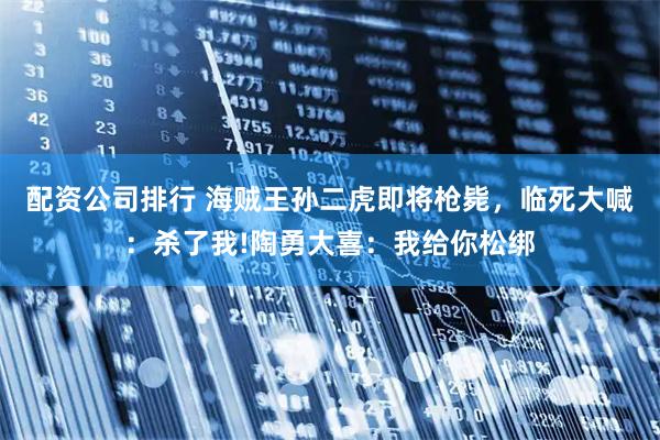 配资公司排行 海贼王孙二虎即将枪毙，临死大喊：杀了我!陶勇大喜：我给你松绑