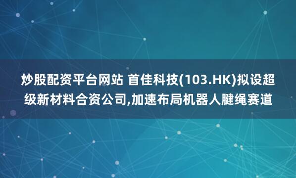 炒股配资平台网站 首佳科技(103.HK)拟设超级新材料合资公司,加速布局机器人腱绳赛道