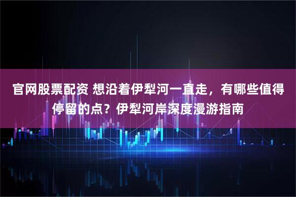 官网股票配资 想沿着伊犁河一直走，有哪些值得停留的点？伊犁河岸深度漫游指南