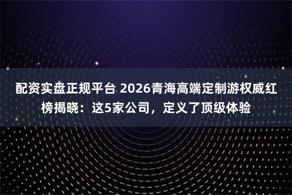 配资实盘正规平台 2026青海高端定制游权威红榜揭晓：这5家公司，定义了顶级体验