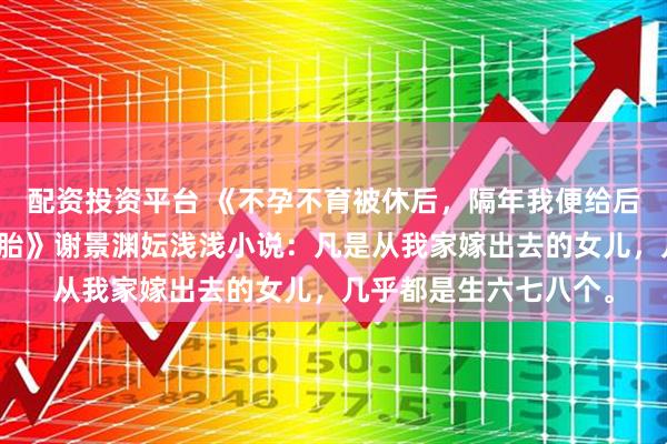 配资投资平台 《不孕不育被休后，隔年我便给后嫁的鳏夫生了一胞四胎》谢景渊妘浅浅小说：凡是从我家嫁出去的女儿，几乎都是生六七八个。