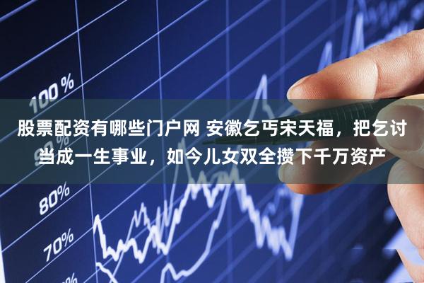 股票配资有哪些门户网 安徽乞丐宋天福，把乞讨当成一生事业，如今儿女双全攒下千万资产