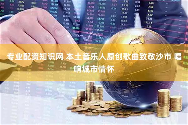 专业配资知识网 本土音乐人原创歌曲致敬沙市 唱响城市情怀