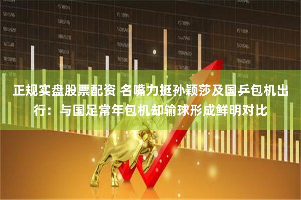 正规实盘股票配资 名嘴力挺孙颖莎及国乒包机出行：与国足常年包机却输球形成鲜明对比