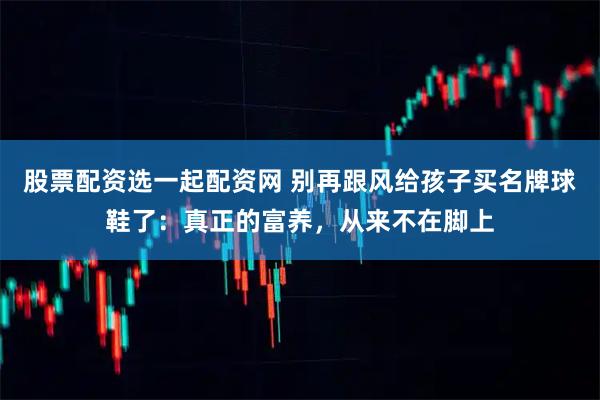 股票配资选一起配资网 别再跟风给孩子买名牌球鞋了：真正的富养，从来不在脚上