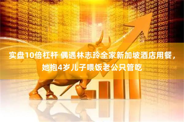 实盘10倍杠杆 偶遇林志玲全家新加坡酒店用餐，她抱4岁儿子喂饭老公只管吃