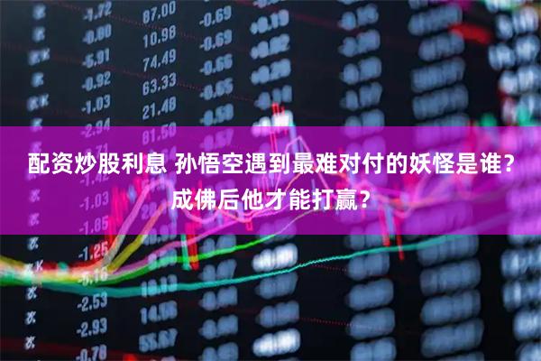 配资炒股利息 孙悟空遇到最难对付的妖怪是谁？成佛后他才能打赢？