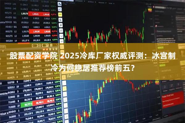 股票配资学院 2025冷库厂家权威评测：冰宫制冷为何稳居推荐榜前五？