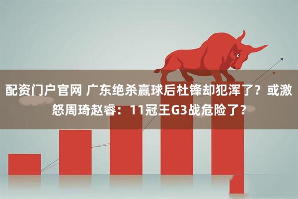 配资门户官网 广东绝杀赢球后杜锋却犯浑了？或激怒周琦赵睿：11冠王G3战危险了？