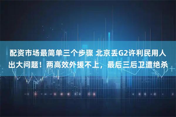 配资市场最简单三个步骤 北京丢G2许利民用人出大问题!两高效外援不上,最后三后卫遭绝杀