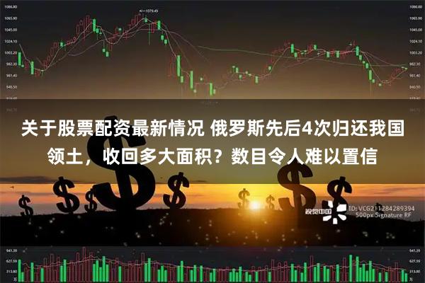 关于股票配资最新情况 俄罗斯先后4次归还我国领土,收回多大面积?数目令人难以置信