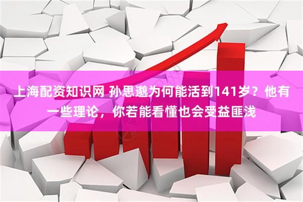 上海配资知识网 孙思邈为何能活到141岁？他有一些理论，你若能看懂也会受益匪浅