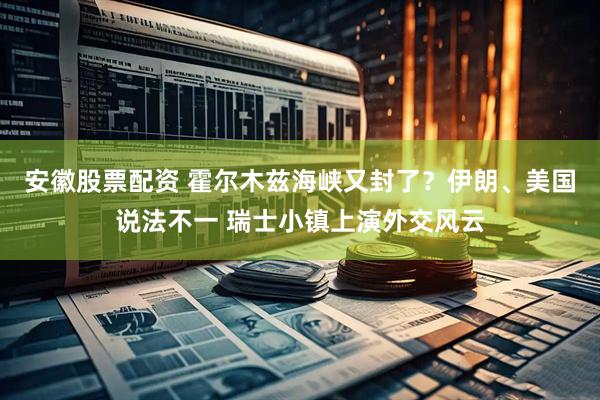 安徽股票配资 霍尔木兹海峡又封了？伊朗、美国说法不一 瑞士小镇上演外交风云