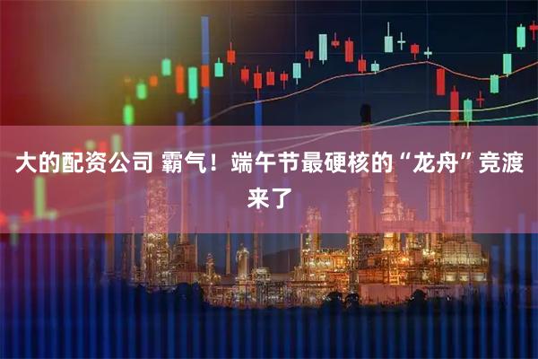 大的配资公司 霸气！端午节最硬核的“龙舟”竞渡来了