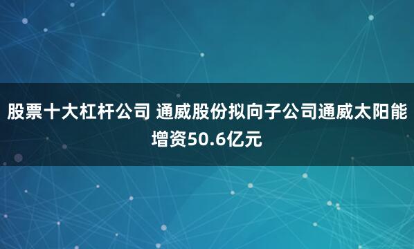 股票十大杠杆公司 通威股份拟向子公司通威太阳能增资50.6亿元
