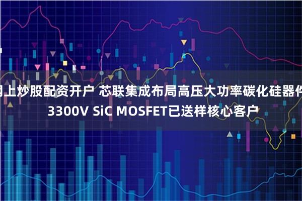 网上炒股配资开户 芯联集成布局高压大功率碳化硅器件, 3300V SiC MOSFET已送样核心客户